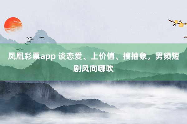 凤凰彩票app 谈恋爱、上价值、搞抽象，男频短剧风向哪吹