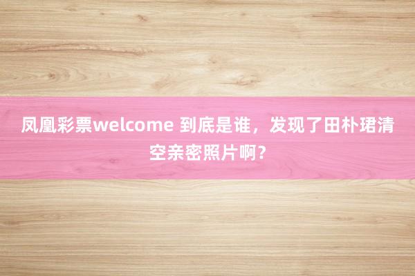 凤凰彩票welcome 到底是谁，发现了田朴珺清空亲密照片啊？