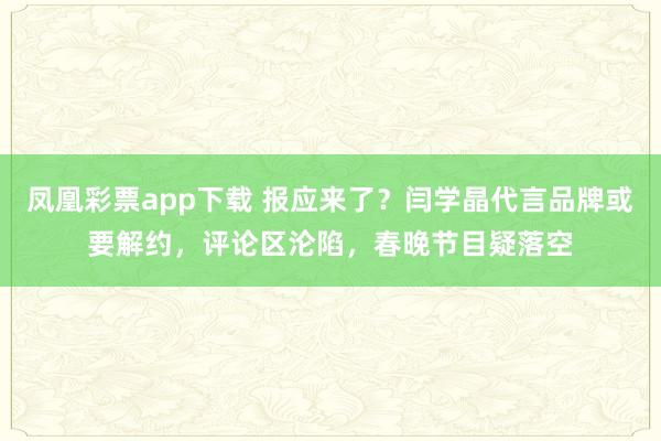凤凰彩票app下载 报应来了？闫学晶代言品牌或要解约，评论区沦陷，春晚节目疑落空