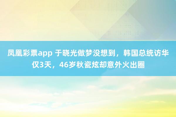 凤凰彩票app 于晓光做梦没想到，韩国总统访华仅3天，46岁秋瓷炫却意外火出圈