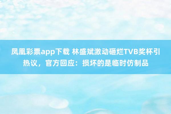 凤凰彩票app下载 林盛斌激动砸烂TVB奖杯引热议，官方回应：损坏的是临时仿制品
