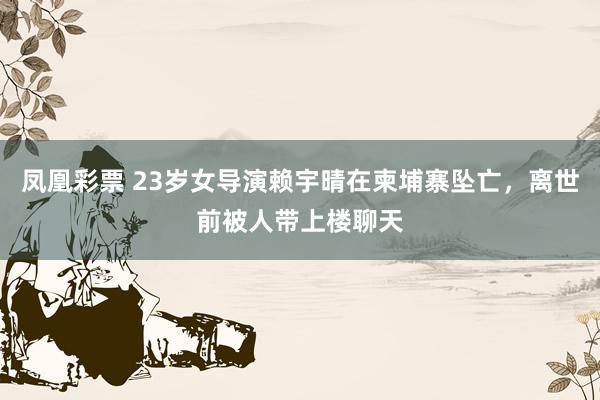 凤凰彩票 23岁女导演赖宇晴在柬埔寨坠亡，离世前被人带上楼聊天