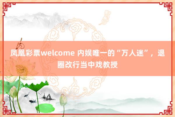 凤凰彩票welcome 内娱唯一的“万人迷”，退圈改行当中戏教授