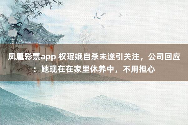 凤凰彩票app 权珉娥自杀未遂引关注，公司回应：她现在在家里休养中，不用担心