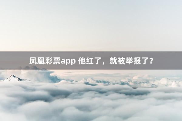 凤凰彩票app 他红了，就被举报了？