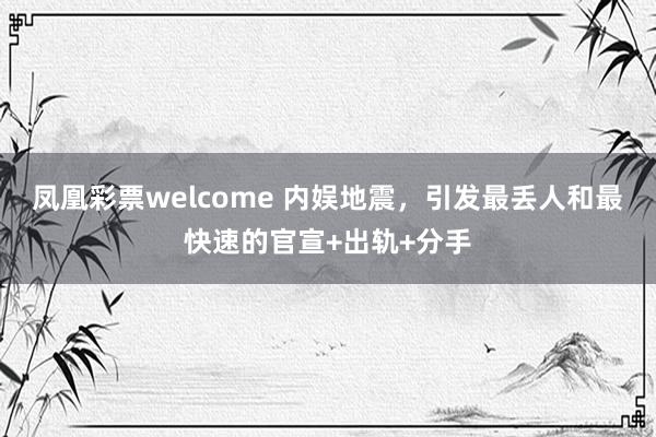 凤凰彩票welcome 内娱地震，引发最丢人和最快速的官宣+出轨+分手