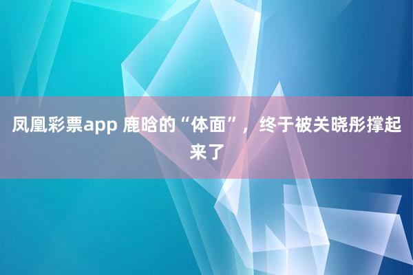 凤凰彩票app 鹿晗的“体面”，终于被关晓彤撑起来了
