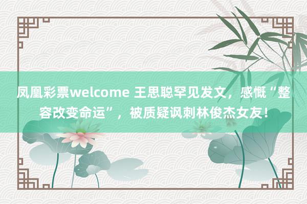 凤凰彩票welcome 王思聪罕见发文，感慨“整容改变命运”，被质疑讽刺林俊杰女友！