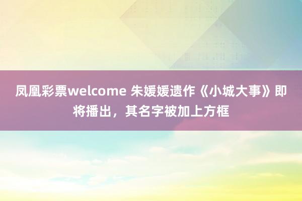 凤凰彩票welcome 朱媛媛遗作《小城大事》即将播出，其名字被加上方框