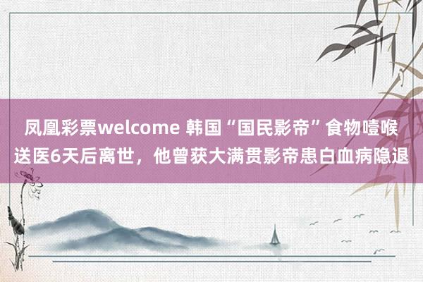 凤凰彩票welcome 韩国“国民影帝”食物噎喉送医6天后离世，他曾获大满贯影帝患白血病隐退