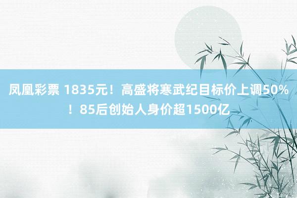 凤凰彩票 1835元！高盛将寒武纪目标价上调50%！85后创始人身价超1500亿