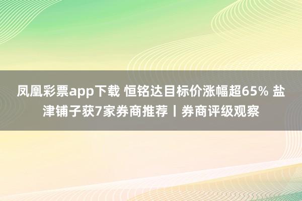 凤凰彩票app下载 恒铭达目标价涨幅超65% 盐津铺子获7家券商推荐丨券商评级观察