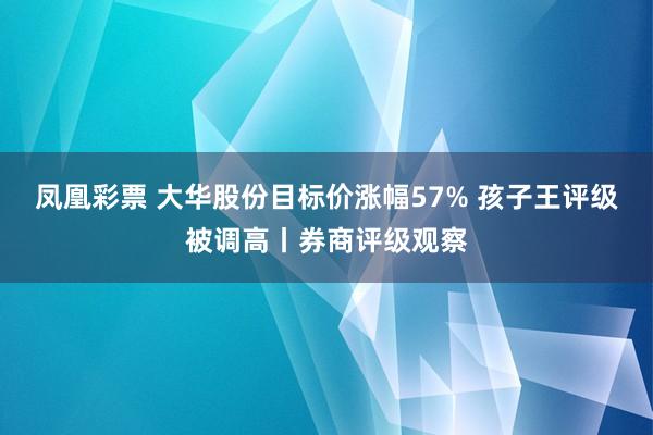 凤凰彩票 大华股份目标价涨幅57% 孩子王评级被调高丨券商评级观察