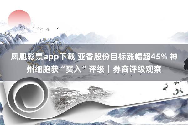 凤凰彩票app下载 亚香股份目标涨幅超45% 神州细胞获“买入”评级丨券商评级观察