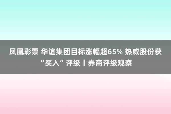 凤凰彩票 华谊集团目标涨幅超65% 热威股份获“买入”评级丨券商评级观察