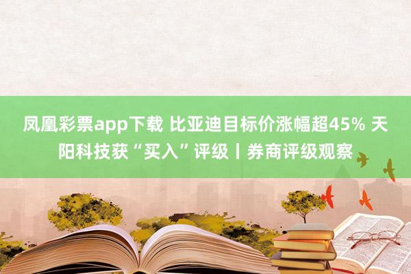 凤凰彩票app下载 比亚迪目标价涨幅超45% 天阳科技获“买入”评级丨券商评级观察