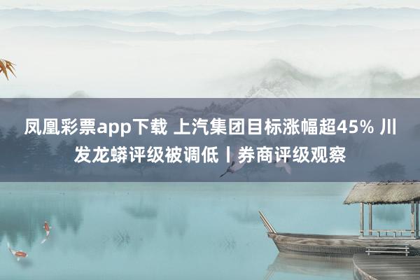 凤凰彩票app下载 上汽集团目标涨幅超45% 川发龙蟒评级被调低丨券商评级观察