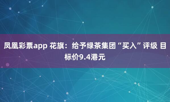 凤凰彩票app 花旗：给予绿茶集团“买入”评级 目标价9.4港元