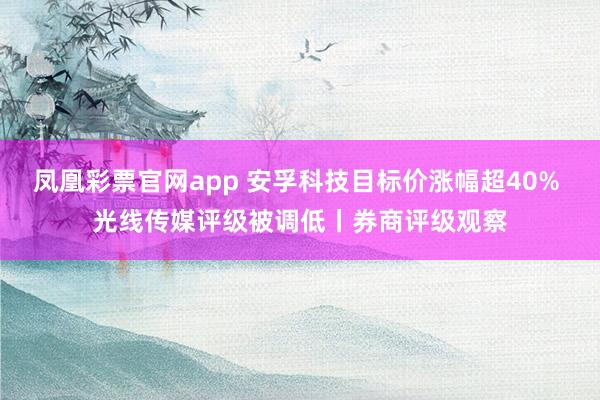 凤凰彩票官网app 安孚科技目标价涨幅超40% 光线传媒评级被调低丨券商评级观察