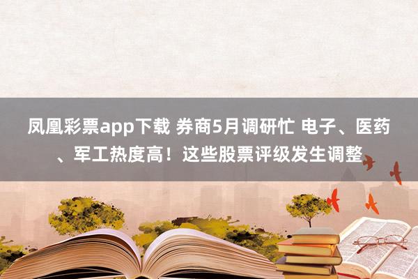 凤凰彩票app下载 券商5月调研忙 电子、医药、军工热度高！这些股票评级发生调整