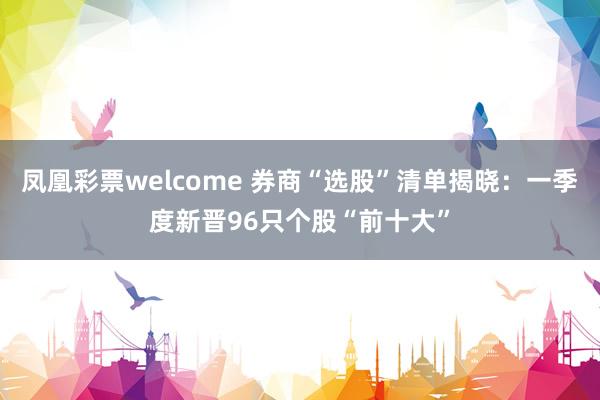 凤凰彩票welcome 券商“选股”清单揭晓：一季度新晋96只个股“前十大”