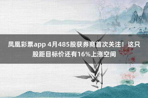 凤凰彩票app 4月485股获券商首次关注！这只股距目标价还有16%上涨空间
