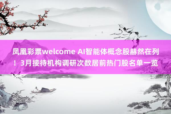 凤凰彩票welcome AI智能体概念股赫然在列！3月接待机构调研次数居前热门股名单一览