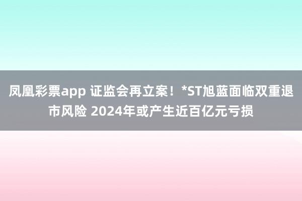 凤凰彩票app 证监会再立案！*ST旭蓝面临双重退市风险 2024年或产生近百亿元亏损