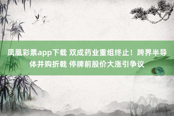凤凰彩票app下载 双成药业重组终止！跨界半导体并购折戟 停牌前股价大涨引争议