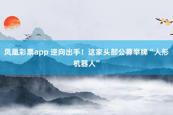 凤凰彩票app 逆向出手！这家头部公募举牌“人形机器人”