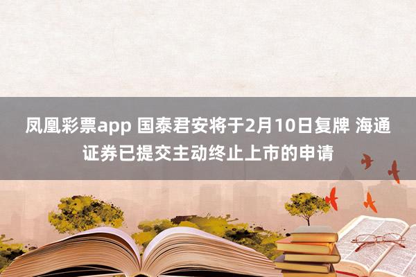 凤凰彩票app 国泰君安将于2月10日复牌 海通证券已提交主动终止上市的申请