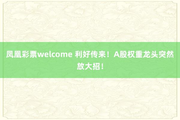 凤凰彩票welcome 利好传来！A股权重龙头突然放大招！