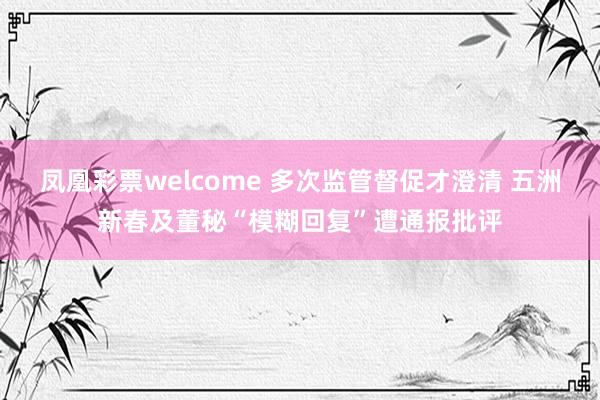 凤凰彩票welcome 多次监管督促才澄清 五洲新春及董秘“模糊回复”遭通报批评