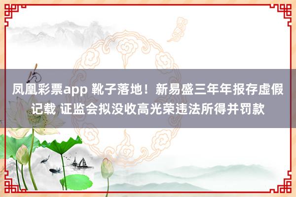 凤凰彩票app 靴子落地！新易盛三年年报存虚假记载 证监会拟没收高光荣违法所得并罚款