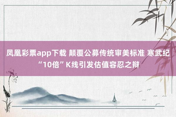 凤凰彩票app下载 颠覆公募传统审美标准 寒武纪“10倍”K线引发估值容忍之辩