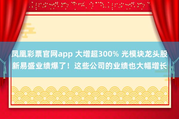 凤凰彩票官网app 大增超300% 光模块龙头股新易盛业绩爆了！这些公司的业绩也大幅增长