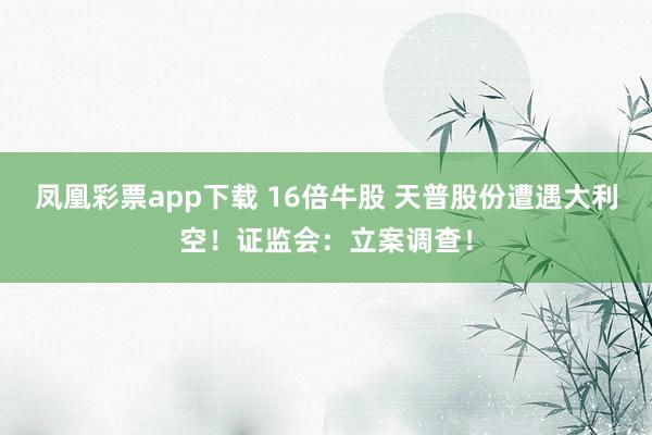 凤凰彩票app下载 16倍牛股 天普股份遭遇大利空！证监会：立案调查！