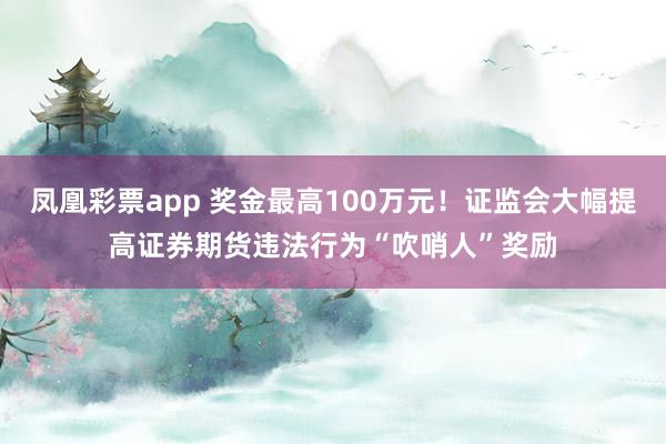 凤凰彩票app 奖金最高100万元！证监会大幅提高证券期货违法行为“吹哨人”奖励