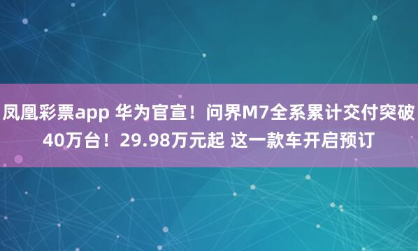 凤凰彩票app 华为官宣！问界M7全系累计交付突破40万台！29.98万元起 这一款车开启预订