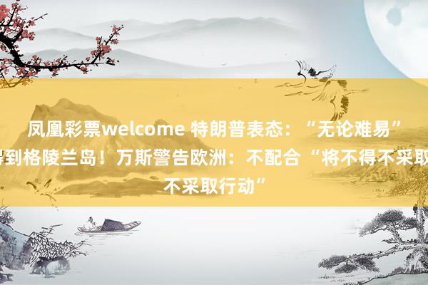 凤凰彩票welcome 特朗普表态：“无论难易”都要得到格陵兰岛！万斯警告欧洲：不配合 “将不得不采取行动”
