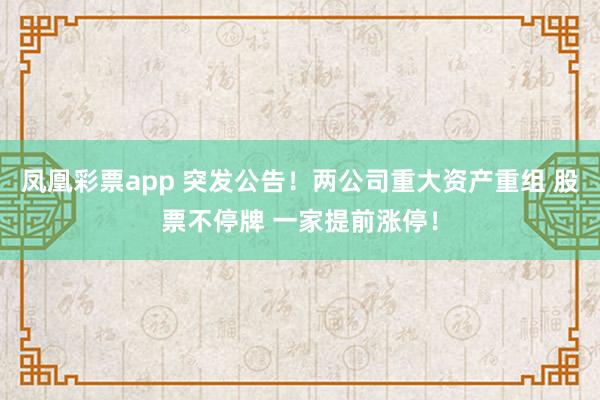 凤凰彩票app 突发公告！两公司重大资产重组 股票不停牌 一家提前涨停！