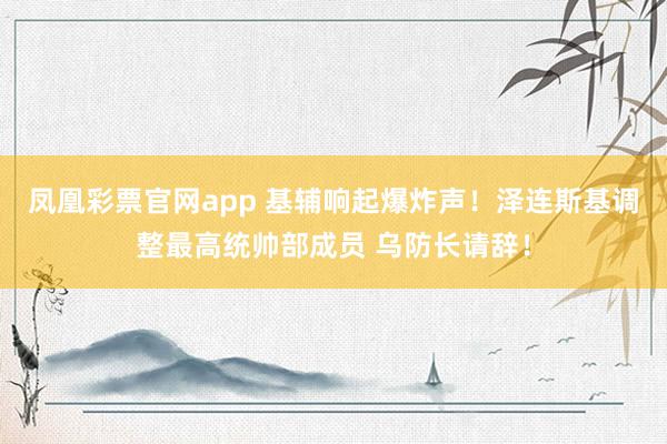 凤凰彩票官网app 基辅响起爆炸声！泽连斯基调整最高统帅部成员 乌防长请辞！