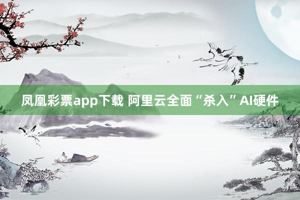 凤凰彩票app下载 阿里云全面“杀入”AI硬件