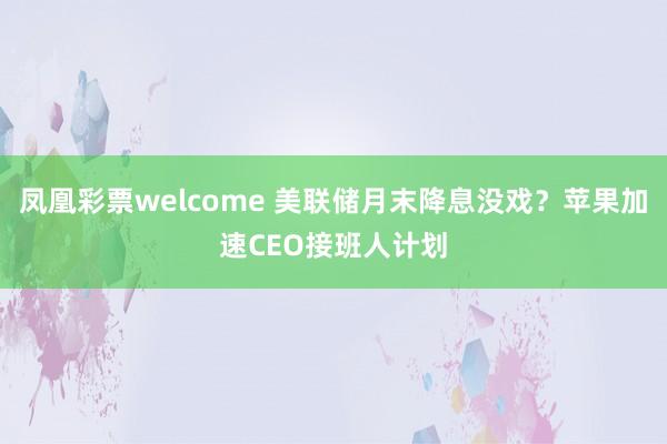 凤凰彩票welcome 美联储月末降息没戏？苹果加速CEO接班人计划