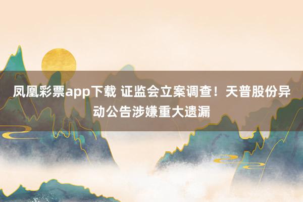 凤凰彩票app下载 证监会立案调查！天普股份异动公告涉嫌重大遗漏