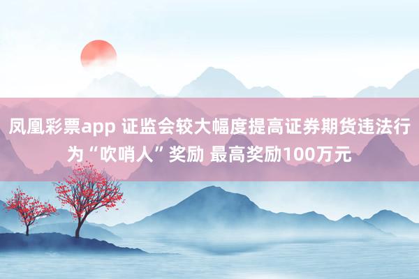 凤凰彩票app 证监会较大幅度提高证券期货违法行为“吹哨人”奖励 最高奖励100万元