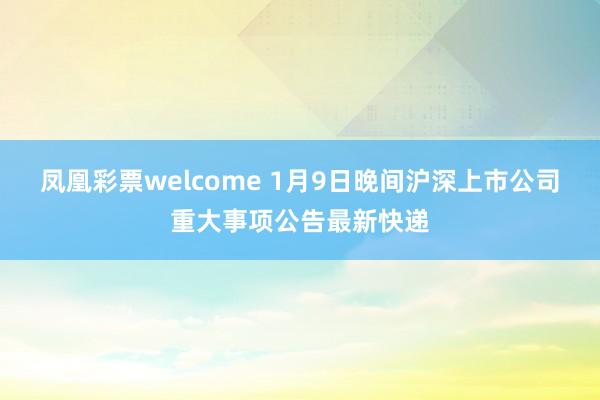 凤凰彩票welcome 1月9日晚间沪深上市公司重大事项公告最新快递
