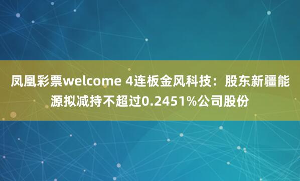 凤凰彩票welcome 4连板金风科技：股东新疆能源拟减持不超过0.2451%公司股份