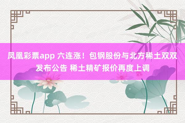凤凰彩票app 六连涨！包钢股份与北方稀土双双发布公告 稀土精矿报价再度上调