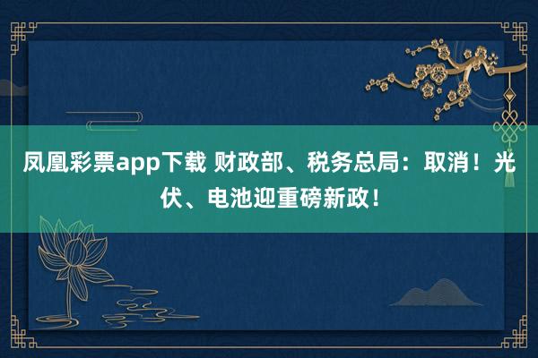 凤凰彩票app下载 财政部、税务总局：取消！光伏、电池迎重磅新政！